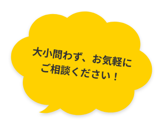 大小問わず、お気軽にご相談ください！