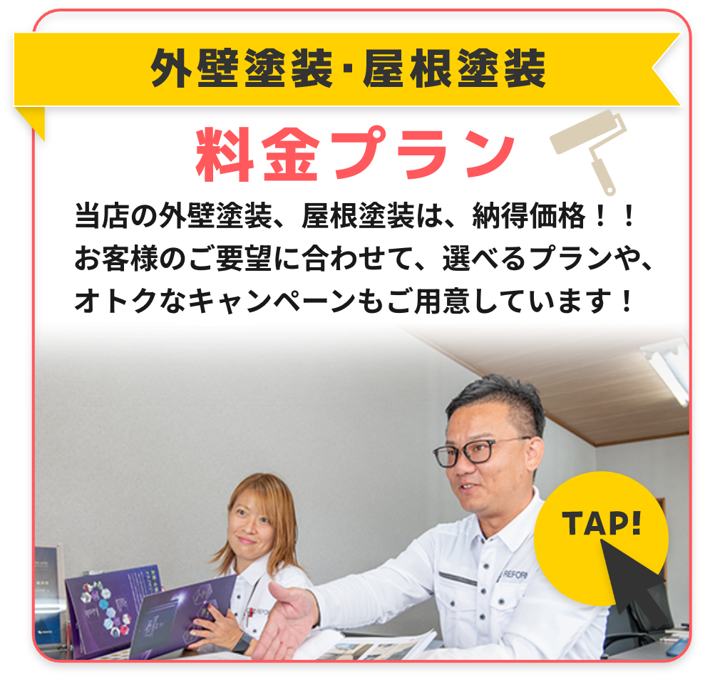 外壁塗装・屋根塗装料金プラン
当店の外壁塗装、屋根塗装は、納得価格！！
お客様のご要望に合わせて、選べるプランや、オトクなキャンペーンもご用意しています！